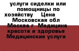 услуги сиделки или помощницы по хозяйству  › Цена ­ 123 - Московская обл., Москва г. Медицина, красота и здоровье » Медицинские услуги   